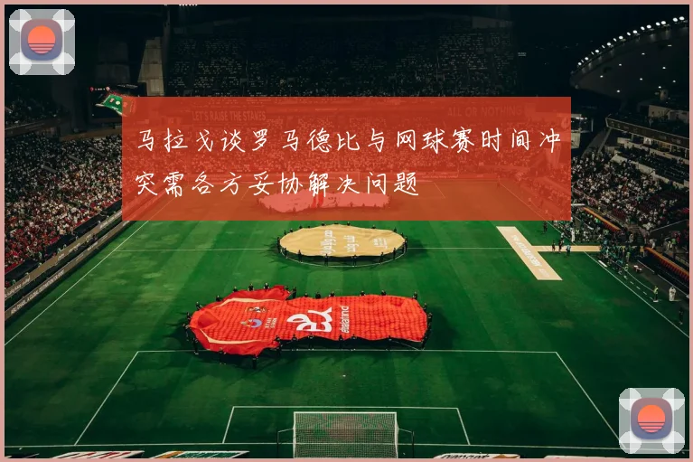 马拉戈谈罗马德比与网球赛时间冲突需各方妥协解决问题