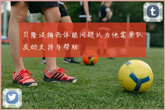 贝隆谈梅西体能问题认为他需要队友的支持与帮助