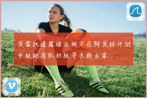 莫雷托透露福法纳不在阿莫林计划中经纪团队积极寻求新东家