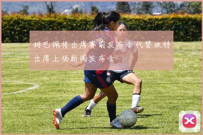 姆巴佩将出席赛前发布会代替坎特出席上场新闻发布会