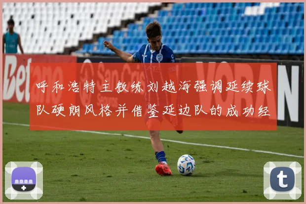 呼和浩特主教练刘越海强调延续球队硬朗风格并借鉴延边队的成功经验