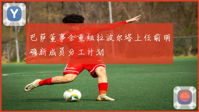 巴萨董事会重组拉波尔塔上任前明确新成员分工计划