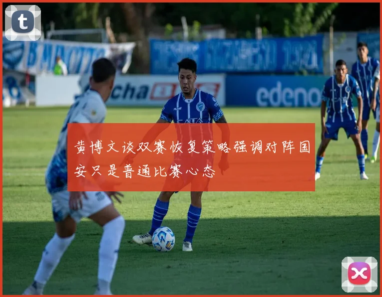 黄博文谈双赛恢复策略强调对阵国安只是普通比赛心态