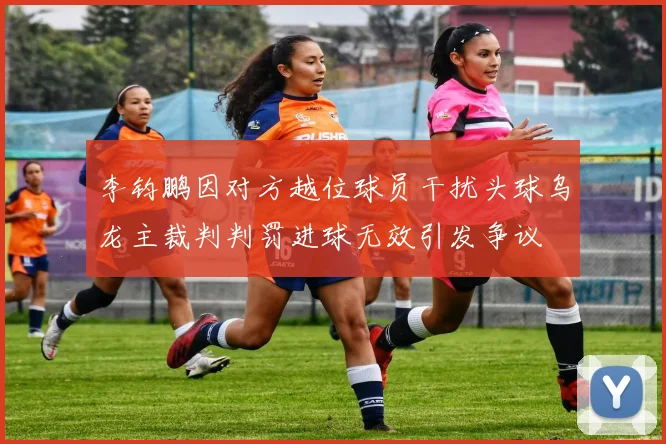 李钧鹏因对方越位球员干扰头球乌龙主裁判判罚进球无效引发争议