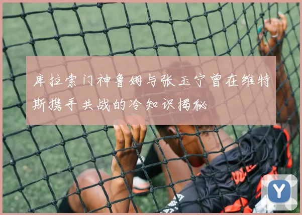 库拉索门神鲁姆与张玉宁曾在维特斯携手共战的冷知识揭秘