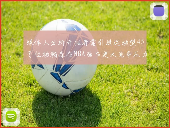 媒体人分析开拓者需引进运动型45号位杨瀚森在NBA面临更大竞争压力