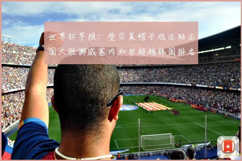 世界杯早报：登贝莱帽子戏法助法国大胜挪威塞内加尔超越韩国排名提升