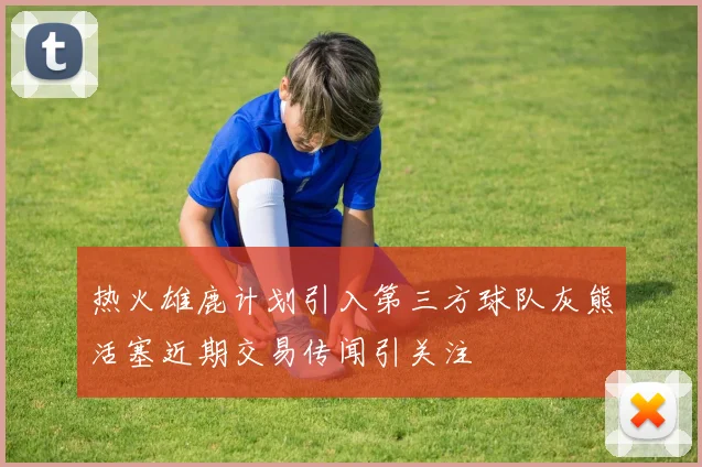 热火雄鹿计划引入第三方球队灰熊活塞近期交易传闻引关注