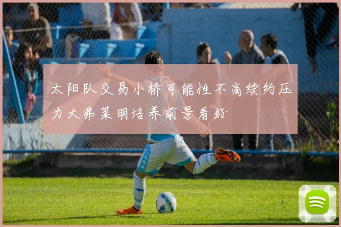 太阳队交易小桥可能性不高续约压力大弗莱明培养前景看好