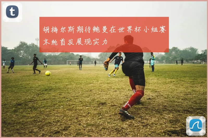 胡梅尔斯期待鲍曼在世界杯小组赛末轮首发展现实力