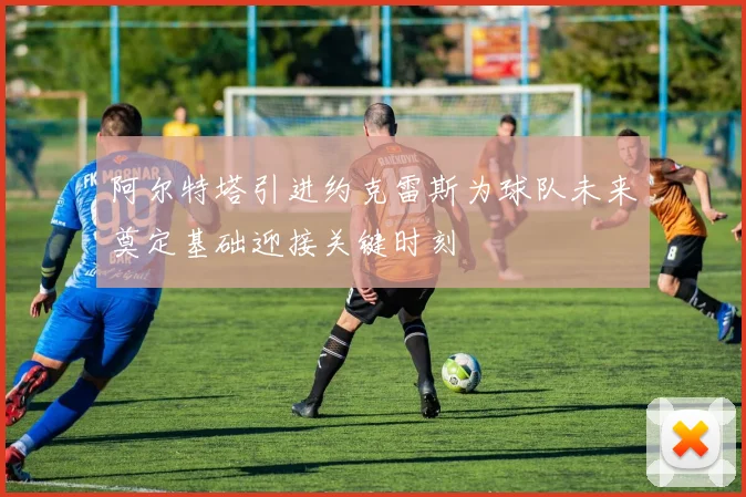 阿尔特塔引进约克雷斯为球队未来奠定基础迎接关键时刻