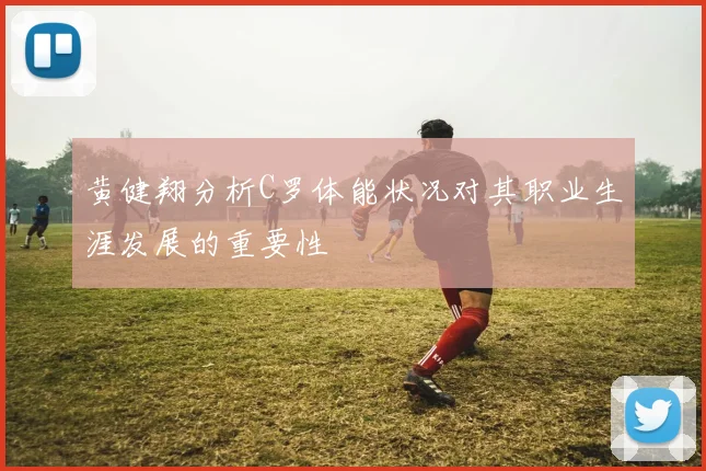 黄健翔分析C罗体能状况对其职业生涯发展的重要性