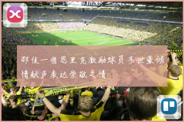邵佳一借恩里克激励球员韦世豪倾情献声表达崇敬之情