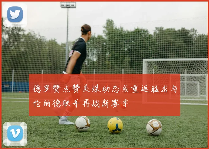 德罗赞点赞美媒动态或重返猛龙与伦纳德联手再战新赛季