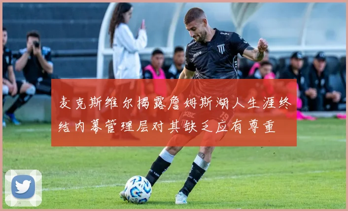 麦克斯维尔揭露詹姆斯湖人生涯终结内幕管理层对其缺乏应有尊重