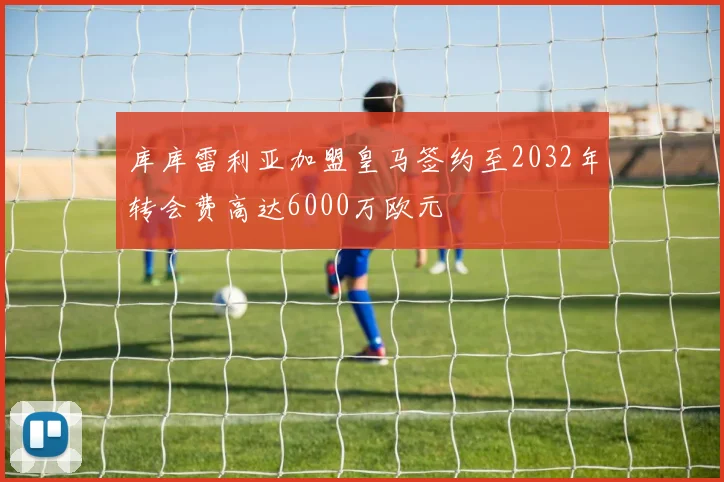 库库雷利亚加盟皇马签约至2032年转会费高达6000万欧元