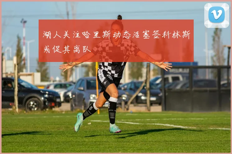 湖人关注哈里斯动态活塞签科林斯或促其离队