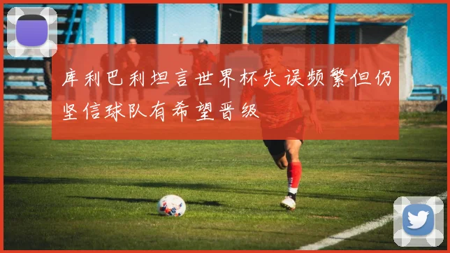 库利巴利坦言世界杯失误频繁但仍坚信球队有希望晋级