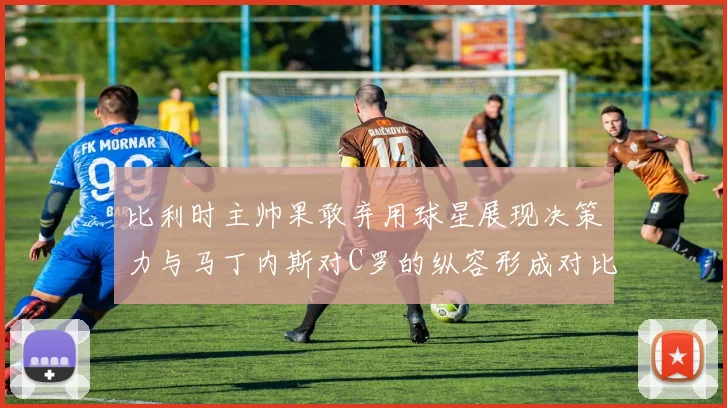 比利时主帅果敢弃用球星展现决策力与马丁内斯对C罗的纵容形成对比