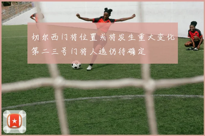 切尔西门将位置或将发生重大变化第二三号门将人选仍待确定